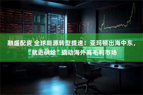 融盛配資 全球能源轉型提速！亞瑪頓出海中東，“就近供給”撬動海外高毛利市場